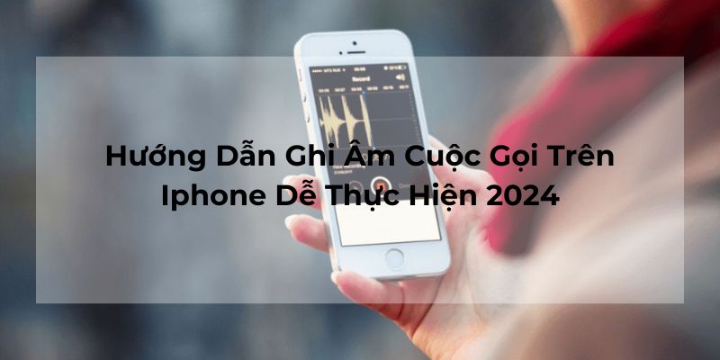 Hướng Dẫn Ghi Âm Cuộc Gọi Trên Iphone Dễ Thực Hiện 2024